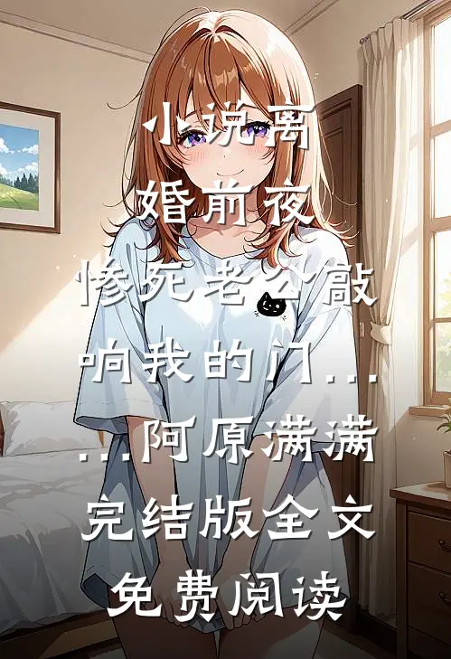 小说离婚前夜，惨死老公敲响我的门……阿原满满完结版全文免费阅读
