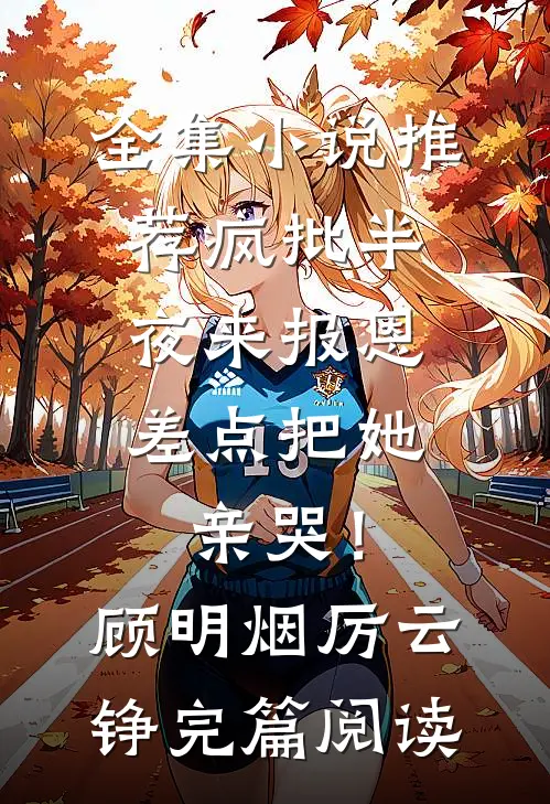 全集小说推荐疯批半夜来报恩，差点把她亲哭！顾明烟厉云铮完篇阅读