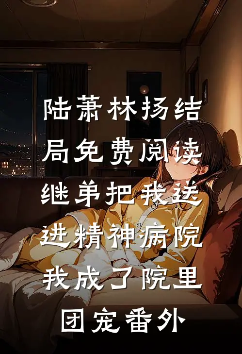 陆萧林扬结局免费阅读继弟把我送进精神病院，我成了院里团宠番外
