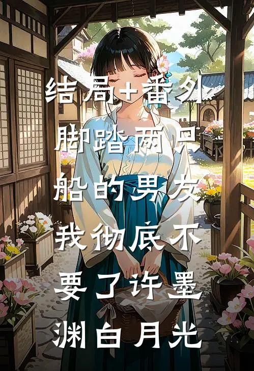 结局+番外脚踏两只船的男友，我彻底不要了许墨渊白月光