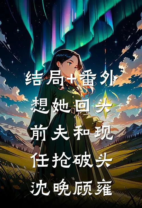 结局+番外想她回头，前夫和现任抢破头沈晚顾雍