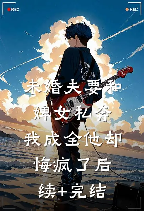 未婚夫要和婢女私奔，我成全他却悔疯了后续+完结