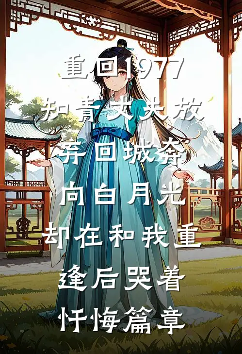 重回1977，知青丈夫放弃回城奔向白月光，却在和我重逢后哭着忏悔篇章