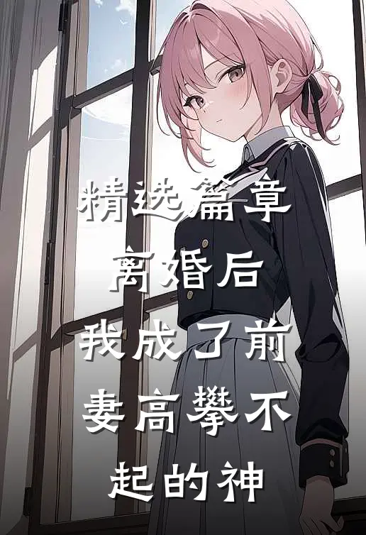 精选篇章离婚后，我成了前妻高攀不起的神