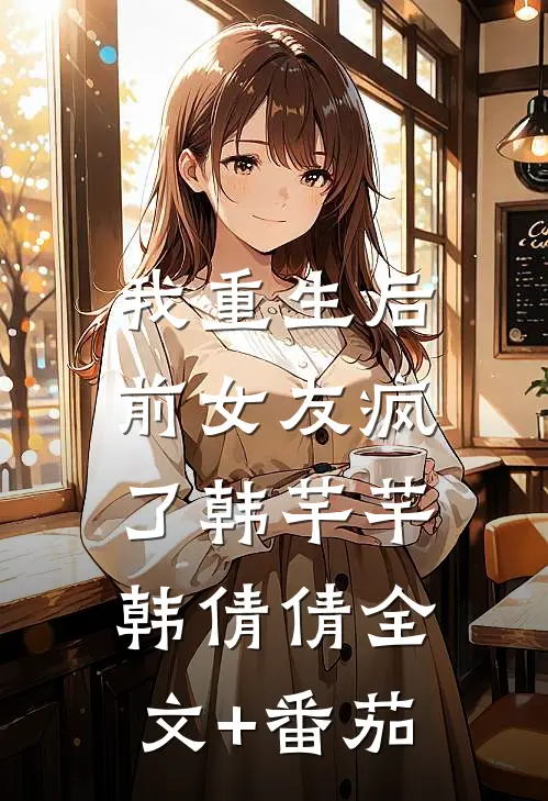 我重生后，前女友疯了韩芊芊韩倩倩全文+番茄