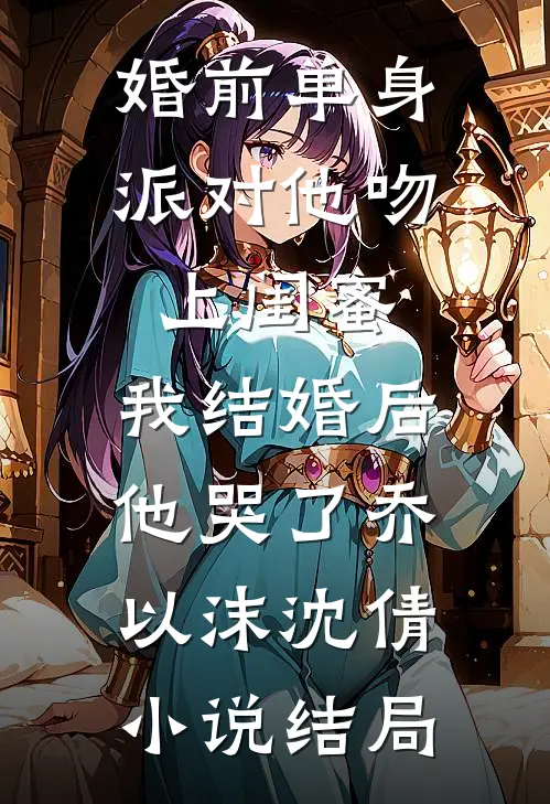 婚前单身派对他吻上闺蜜，我结婚后他哭了乔以沫沈倩小说结局