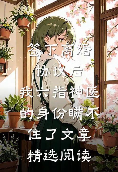 签下离婚协议后，我六指神医的身份瞒不住了文章精选阅读