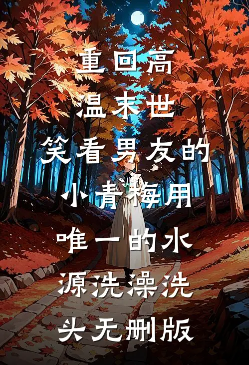 重回高温末世，笑看男友的小青梅用唯一的水源洗澡洗头无删版