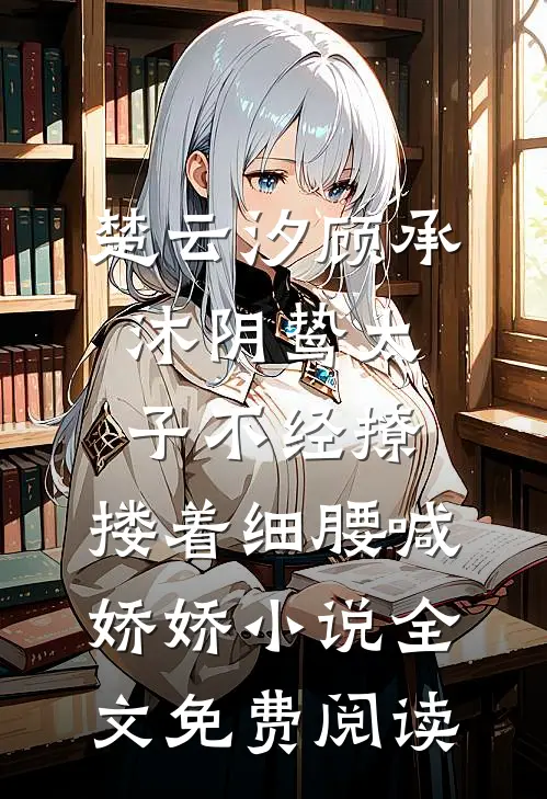 楚云汐顾承沐阴鸷太子不经撩，搂着细腰喊娇娇小说全文免费阅读
