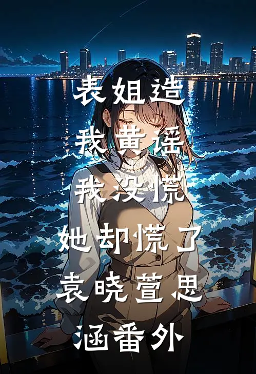 表姐造我黄谣，我没慌，她却慌了袁晓萱思涵番外