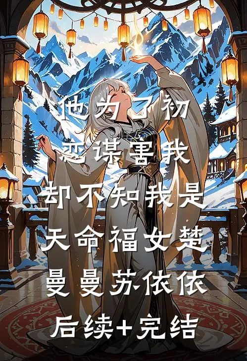 他为了初恋谋害我，却不知我是天命福女楚曼曼苏依依后续+完结