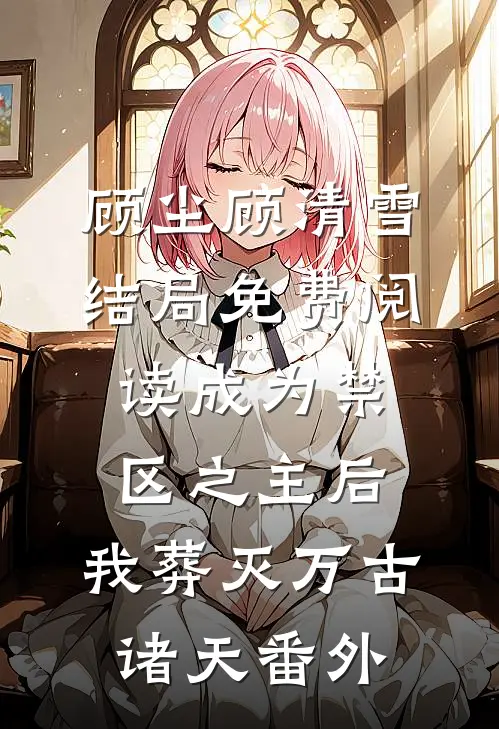 顾尘顾清雪结局免费阅读成为禁区之主后，我葬灭万古诸天番外