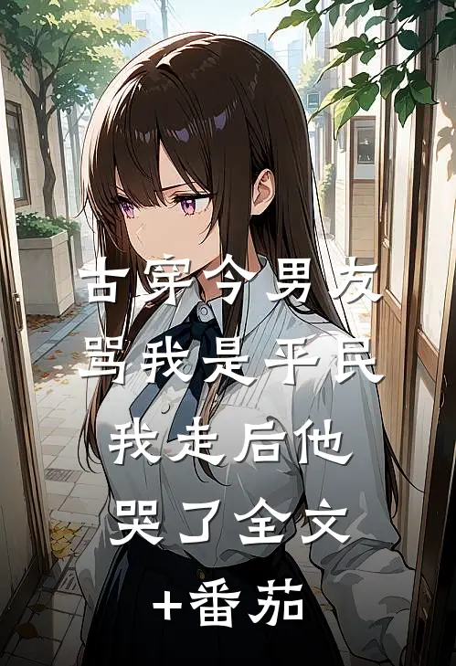 古穿今男友骂我是平民，我走后他哭了全文+番茄