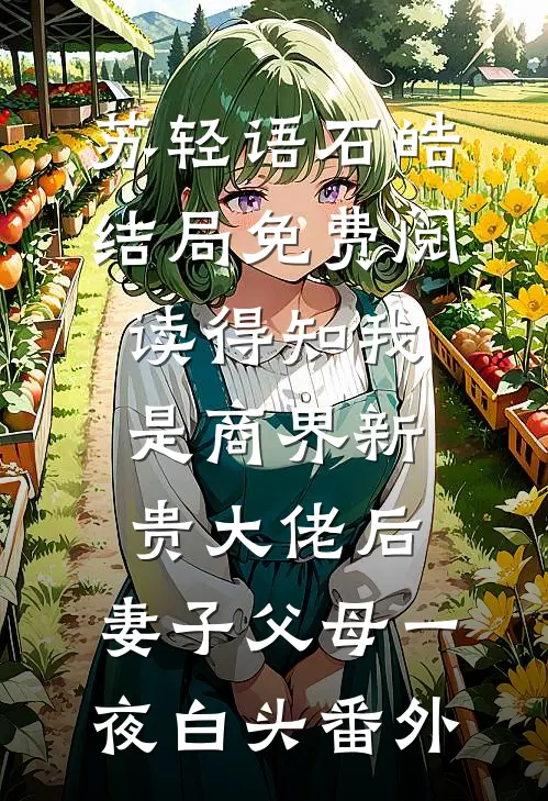 苏轻语石皓结局免费阅读得知我是商界新贵大佬后，妻子父母一夜白头番外