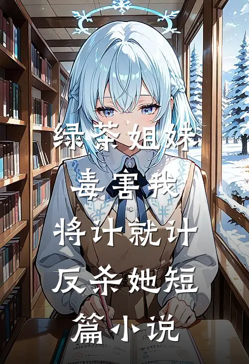 绿茶姐妹毒害我，将计就计反杀她短篇小说
