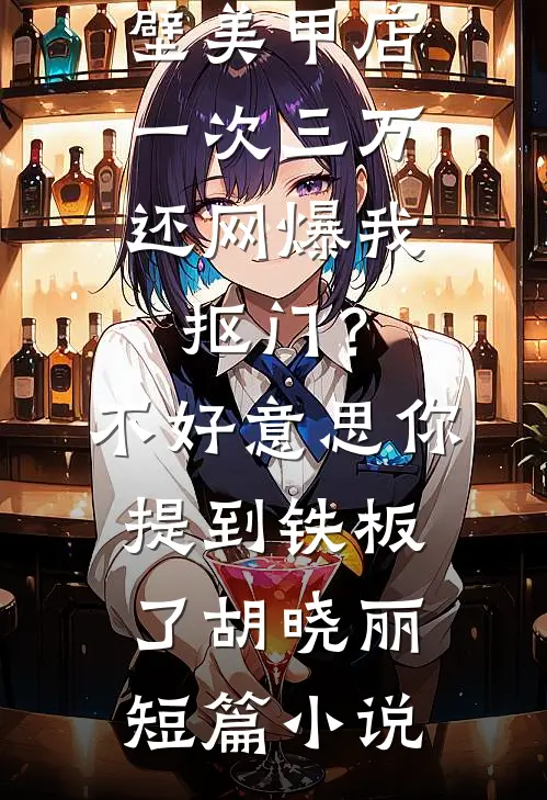 男友家隔壁美甲店一次三万，还网爆我抠门？不好意思你提到铁板了胡晓丽短篇小说