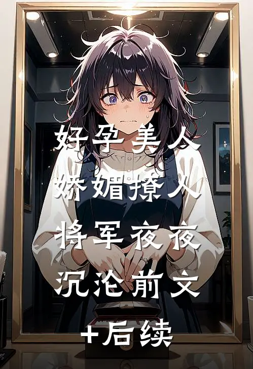好孕美人娇媚撩人，将军夜夜沉沦前文+后续