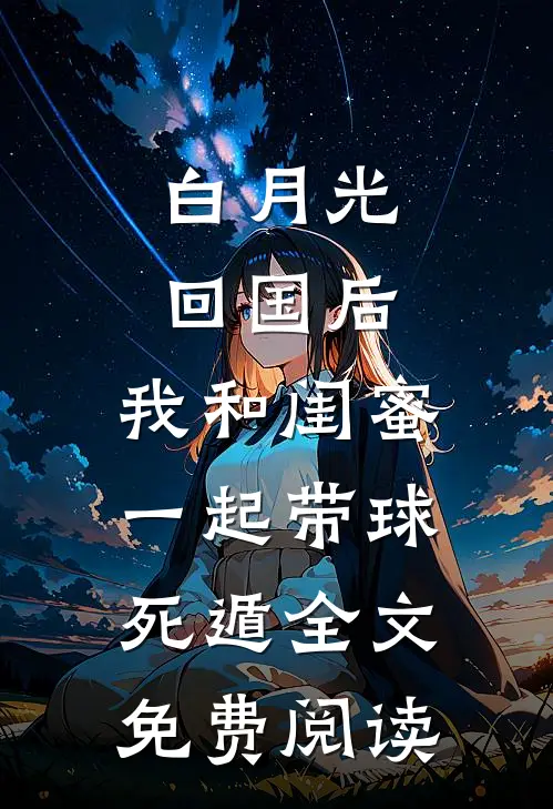 白月光回国后，我和闺蜜一起带球死遁全文免费阅读