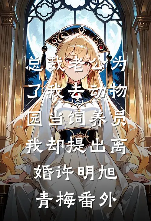 总裁老公为了我去动物园当饲养员，我却提出离婚许明旭青梅番外