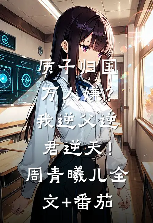 质子归国万人嫌？我逆父逆君逆天！周青曦儿全文+番茄