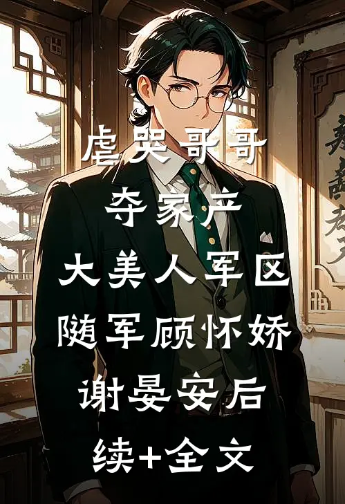 虐哭哥哥夺家产，大美人军区随军顾怀娇谢晏安后续+全文