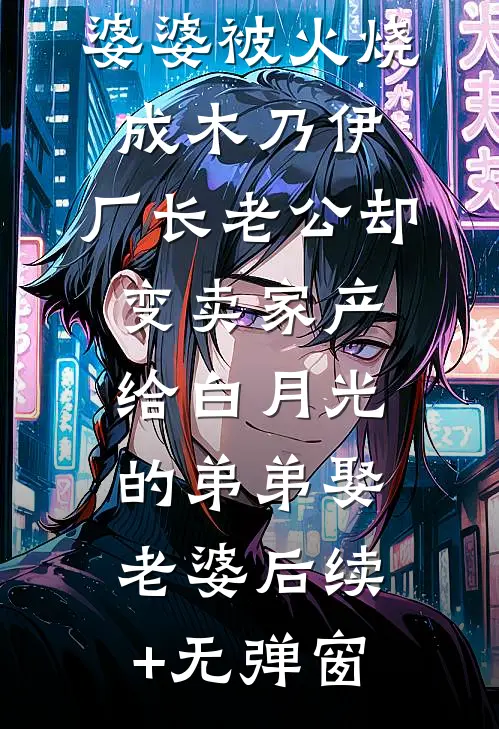 婆婆被火烧成木乃伊，厂长老公却变卖家产给白月光的弟弟娶老婆后续+无弹窗