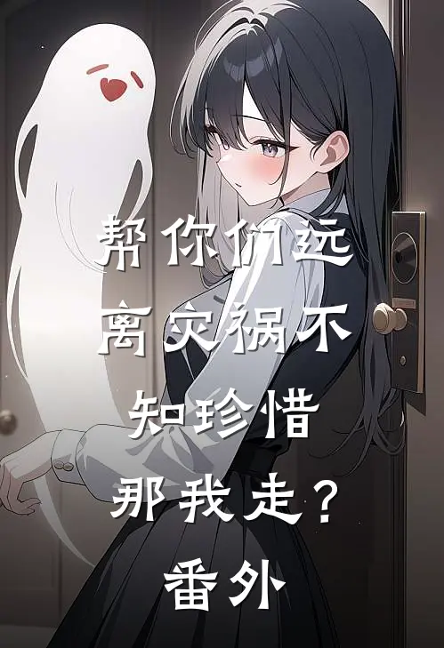 帮你们远离灾祸不知珍惜，那我走？番外