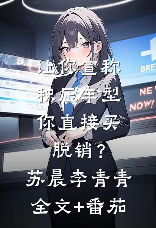让你宣称积压车型，你直接买脱销？苏晨李青青全文+番茄