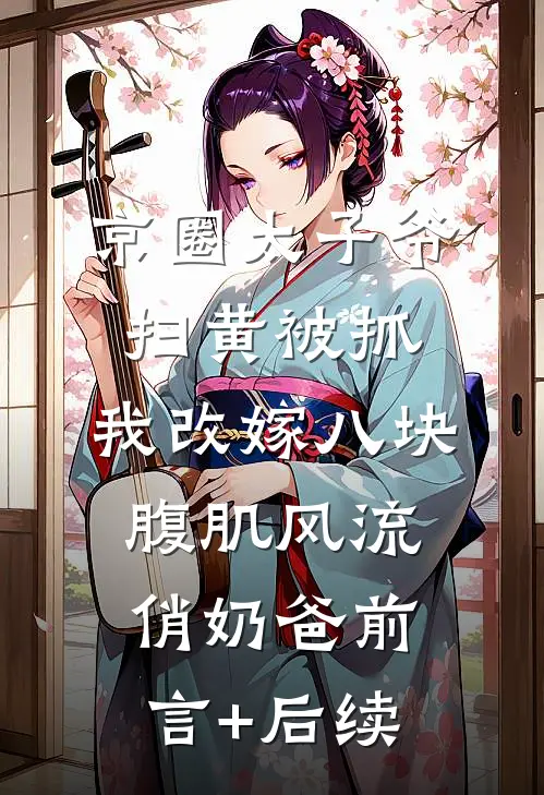 京圈太子爷扫黄被抓，我改嫁八块腹肌风流俏奶爸前言+后续