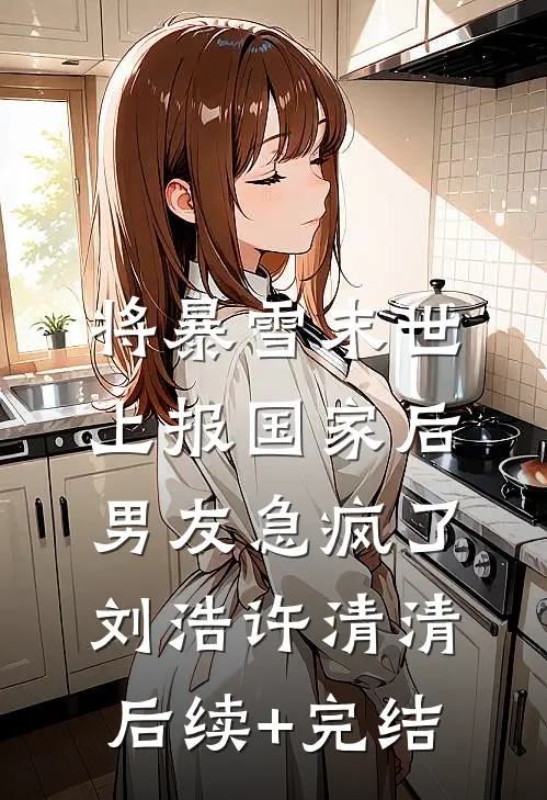 将暴雪末世上报国家后，男友急疯了刘浩许清清后续+完结