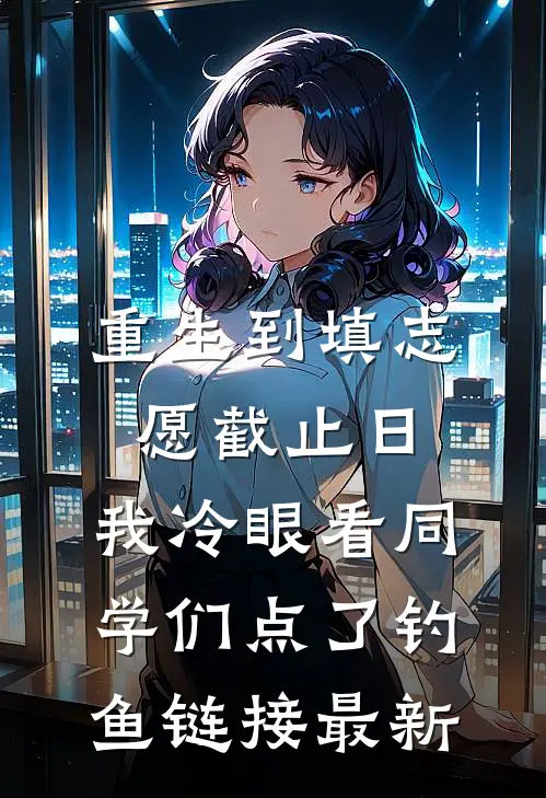 重生到填志愿截止日，我冷眼看同学们点了钓鱼链接最新