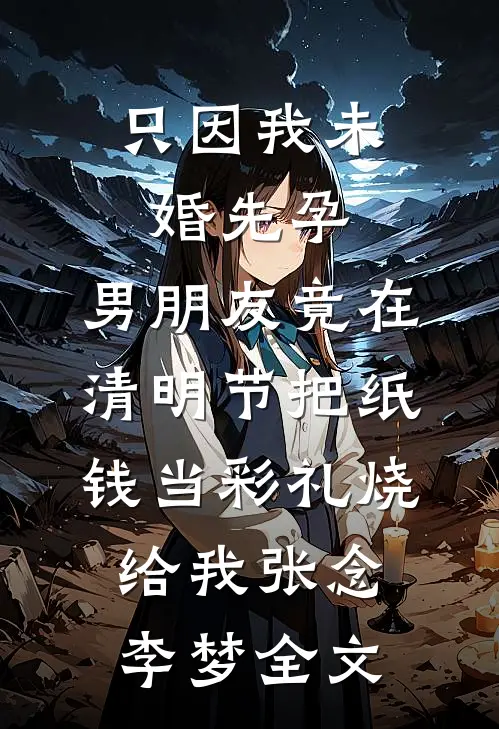 只因我未婚先孕，男朋友竟在清明节把纸钱当彩礼烧给我张念李梦全文