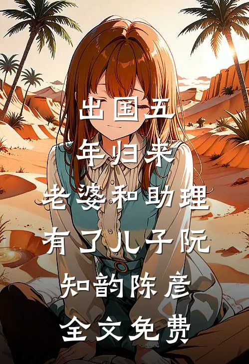 出国五年归来，老婆和助理有了儿子阮知韵陈彦全文免费