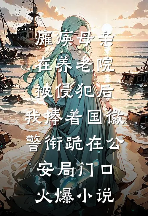 瘫痪母亲在养老院被侵犯后，我捧着国徽警衔跪在公安局门口火爆小说