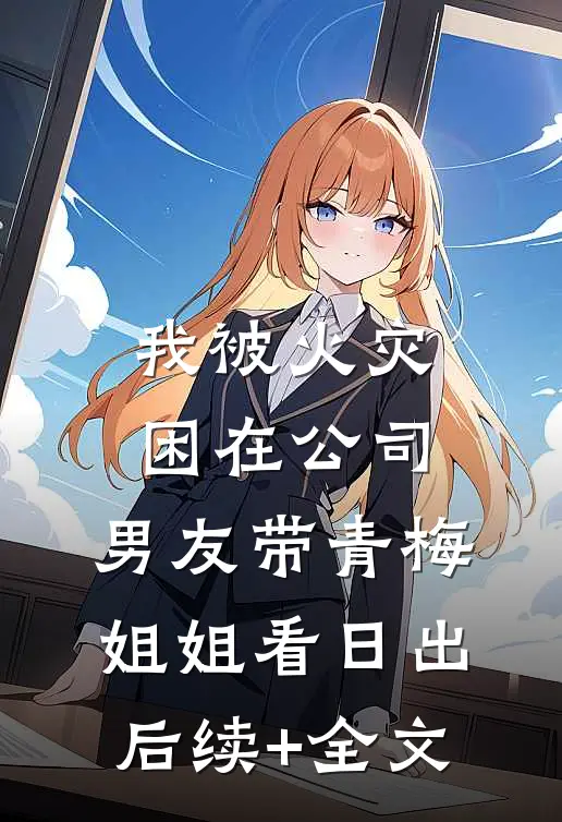 我被火灾困在公司，男友带青梅姐姐看日出后续+全文