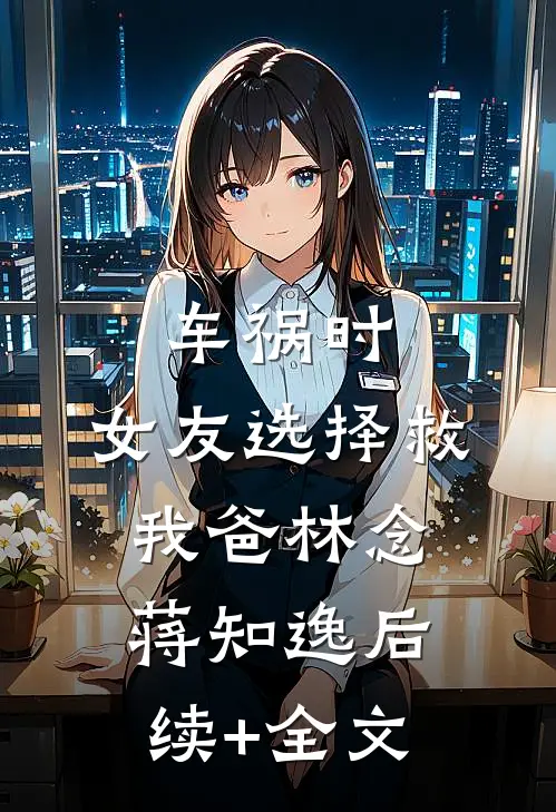 车祸时，女友选择救我爸林念蒋知逸后续+全文