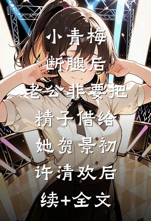 小青梅断腿后，老公非要把精子借给她贺景初许清欢后续+全文