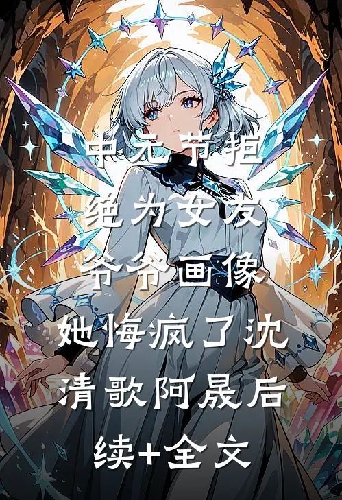 中元节拒绝为女友爷爷画像，她悔疯了沈清歌阿晟后续+全文