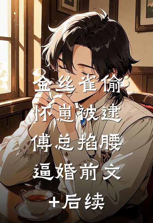 金丝雀偷怀崽被逮，傅总掐腰逼婚前文+后续