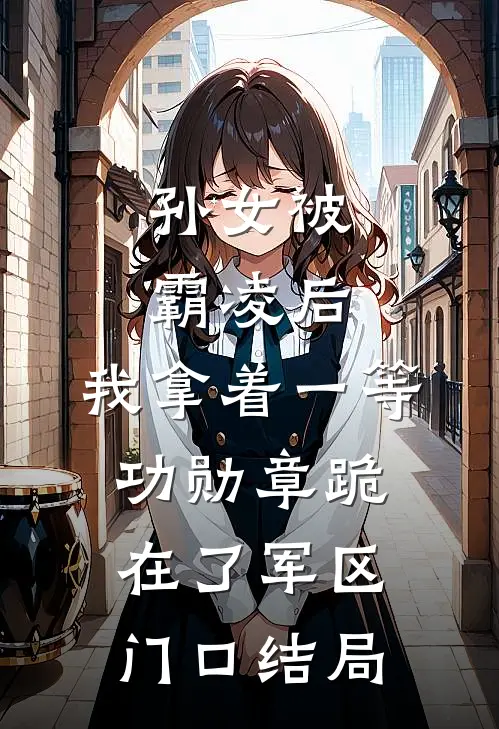 孙女被霸凌后，我拿着一等功勋章跪在了军区门口结局