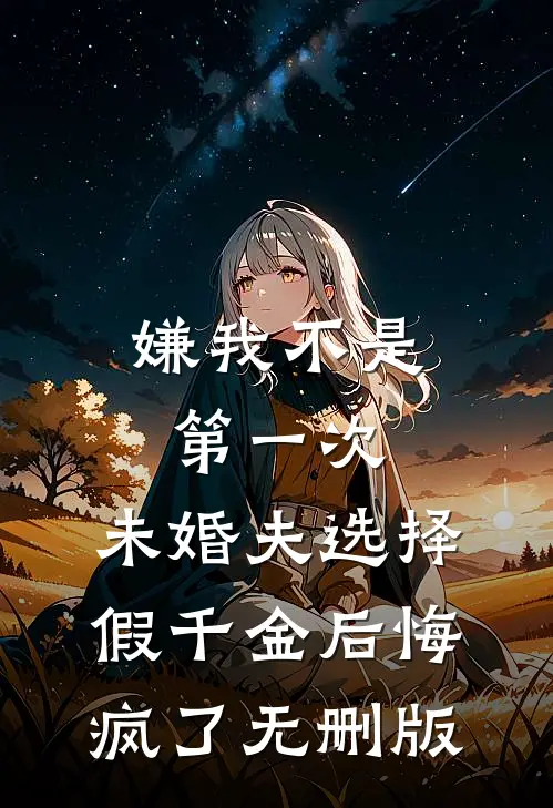 嫌我不是第一次，未婚夫选择假千金后悔疯了无删版