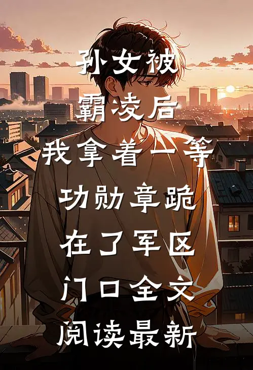 孙女被霸凌后，我拿着一等功勋章跪在了军区门口全文阅读最新