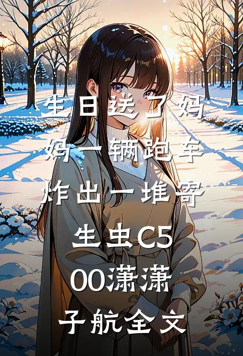 生日送了妈妈一辆跑车，炸出一堆寄生虫C500潇潇子航全文