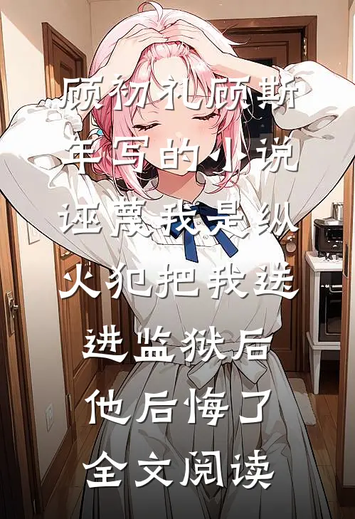 顾初礼顾斯年写的小说诬蔑我是纵火犯把我送进监狱后，他后悔了全文阅读