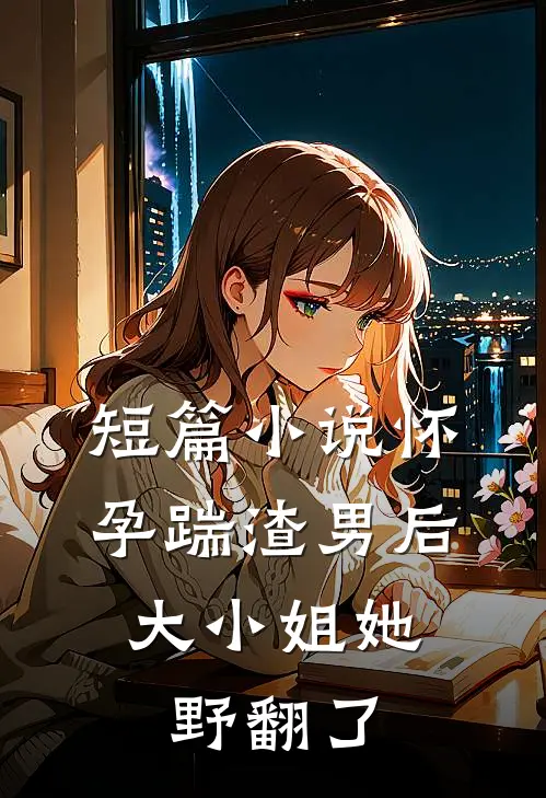 短篇小说怀孕踹渣男后，大小姐她野翻了