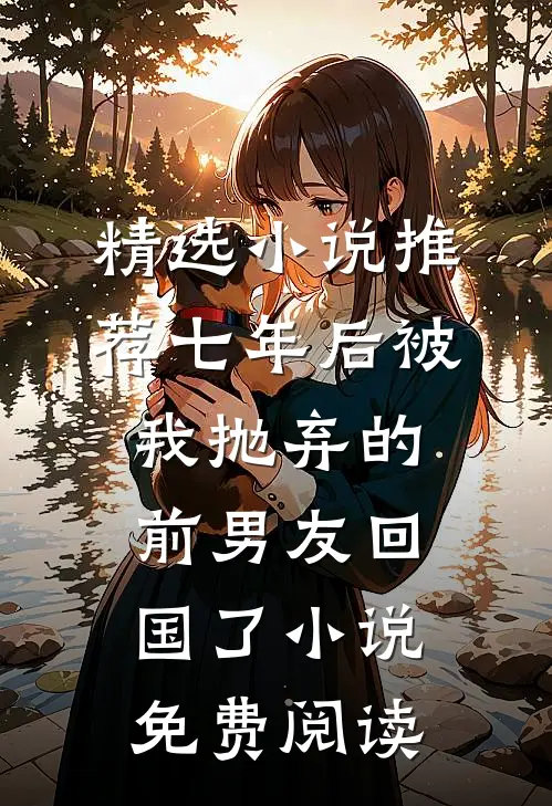 精选小说推荐七年后被我抛弃的前男友回国了小说免费阅读