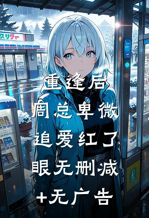 重逢后，周总卑微追爱红了眼无删减+无广告