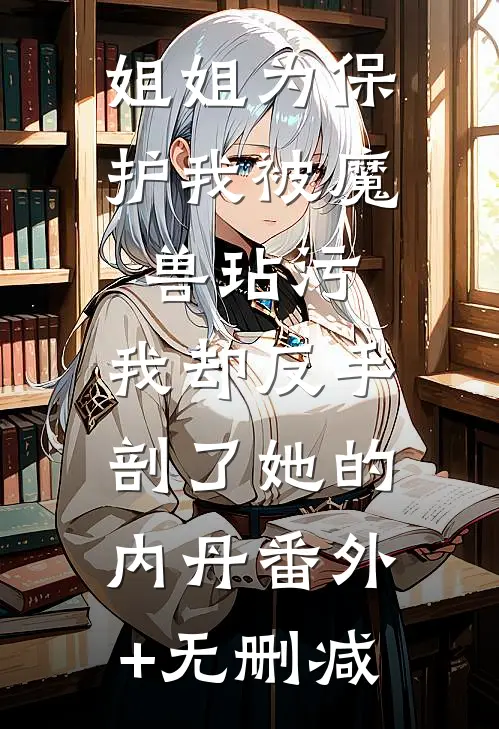 姐姐为保护我被魔兽玷污，我却反手剖了她的内丹番外+无删减