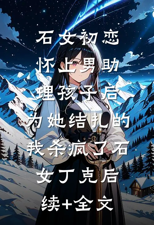 石女初恋怀上男助理孩子后，为她结扎的我杀疯了石女丁克后续+全文
