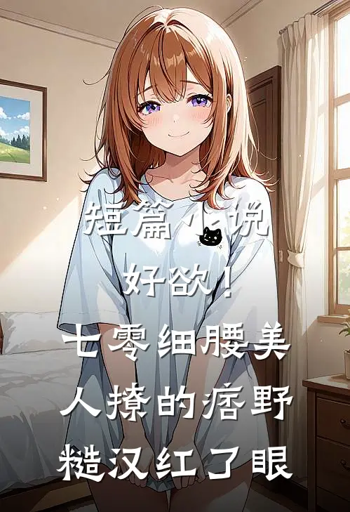 短篇小说好欲！七零细腰美人，撩的痞野糙汉红了眼